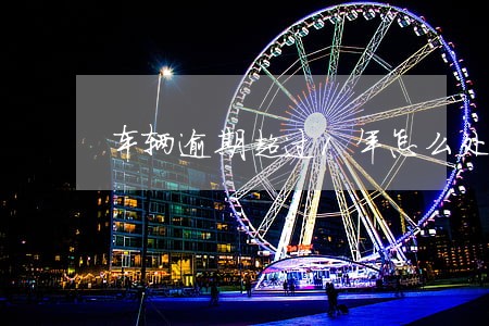 车辆逾期超过1年怎么处理 车辆逾期超过1年怎么处理