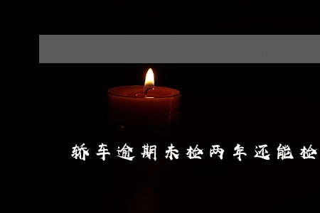 轿车逾期未检两年还能检车么6 轿车逾期未检两年还能检车么6
