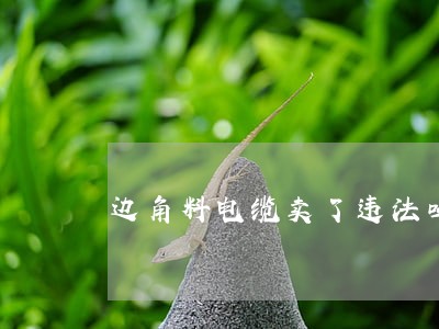 边角料电缆卖了违法吗 边角料电缆卖了违法吗