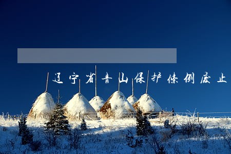 辽宁省青山保护条例废止 辽宁省青山保护条例废止