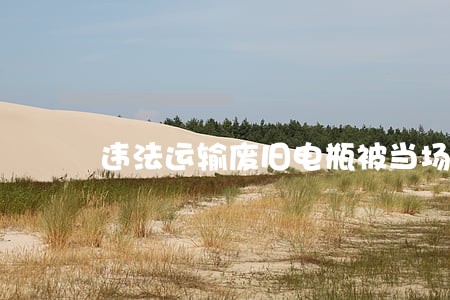 违法运输废旧电瓶被当场查获 违法运输废旧电瓶被当场查获