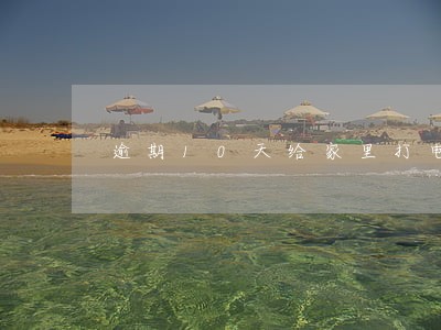 逾期10天给家里打电话吗 逾期10天给家里打电话吗