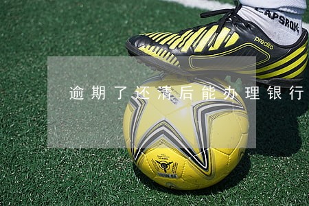 逾期了还清后能办理银行卡吗 逾期了还清后能办理银行卡吗