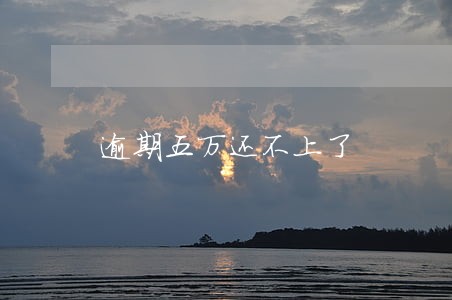 逾期五万还不上了 逾期五万还不上了