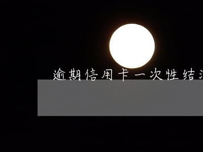 逾期信用卡一次性结清能减免吗 逾期信用卡一次性结清能减免吗