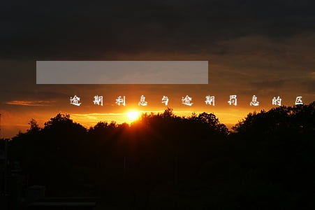 逾期利息与逾期罚息的区别 逾期利息与逾期罚息的区别