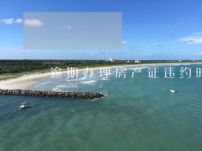 逾期办理房产证违约时间 逾期办理房产证违约时间