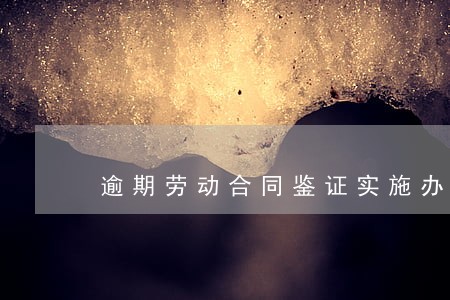 逾期劳动合同鉴证实施办法 逾期劳动合同鉴证实施办法