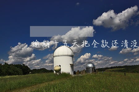逾期十五天把全款还清没事吧 逾期十五天把全款还清没事吧