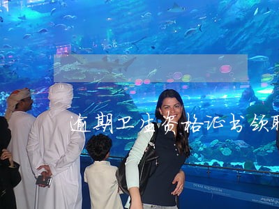 逾期卫生资格证书领取时间 逾期卫生资格证书领取时间