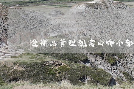 逾期品管理规定由哪个部门编制 逾期品管理规定由哪个部门编制