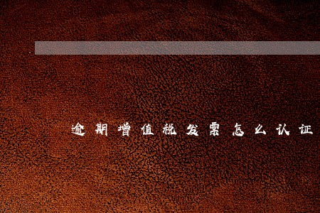 逾期增值税发票怎么认证抵扣 逾期增值税发票怎么认证抵扣