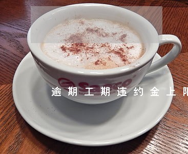 逾期工期违约金上限 逾期工期违约金上限