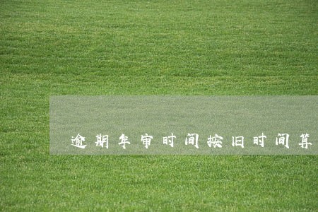 逾期年审时间按旧时间算吗 逾期年审时间按旧时间算吗