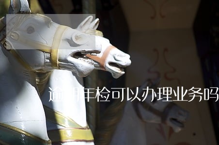 逾期年检可以办理业务吗 逾期年检可以办理业务吗