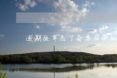 逾期拖车忘了备案后续如何处理 逾期拖车忘了备案后续如何处理