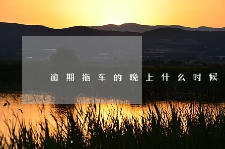 逾期拖车的晚上什么时候来 逾期拖车的晚上什么时候来