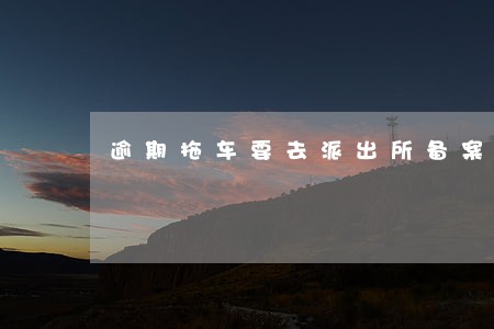 逾期拖车要去派出所备案吗 逾期拖车要去派出所备案吗
