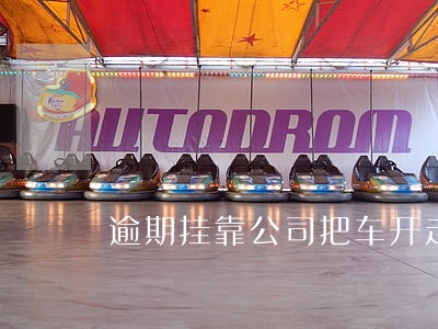 逾期挂靠公司把车开走 逾期挂靠公司把车开走