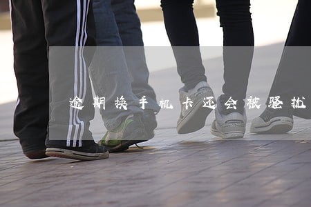逾期换手机卡还会被骚扰吗 逾期换手机卡还会被骚扰吗