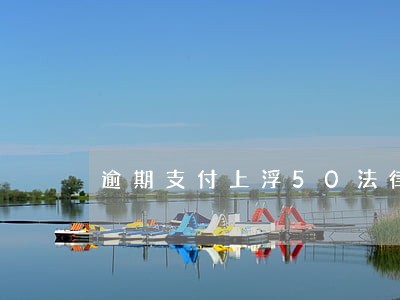 逾期支付上浮50法律规定 逾期支付上浮50法律规定