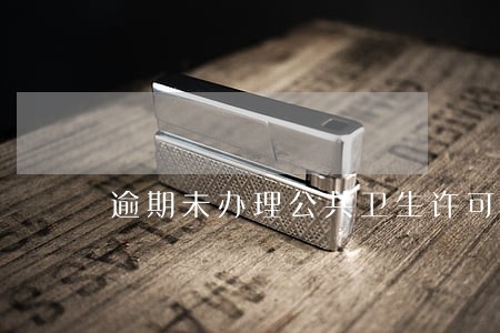逾期未办理公共卫生许可证 逾期未办理公共卫生许可证