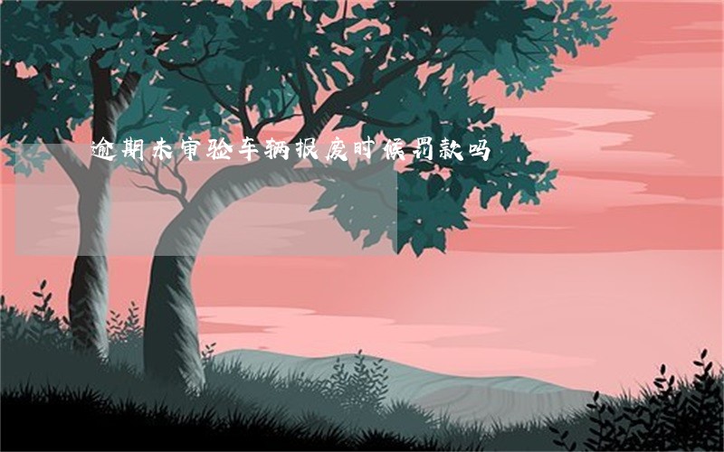 逾期未审验车辆报废时候罚款吗 逾期未审验车辆报废时候罚款吗