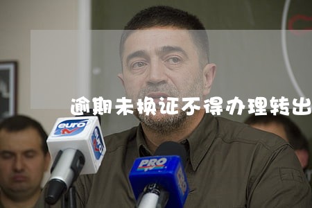 逾期未换证不得办理转出业务 逾期未换证不得办理转出业务