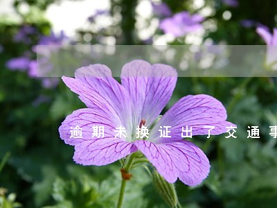逾期未换证出了交通事故算无证吗 逾期未换证出了交通事故算无证吗