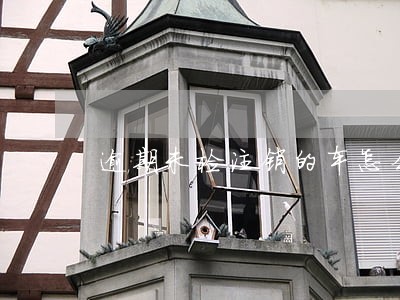 逾期未检注销的车怎么办 逾期未检注销的车怎么办