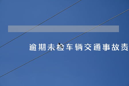 逾期未检车辆交通事故责任 逾期未检车辆交通事故责任