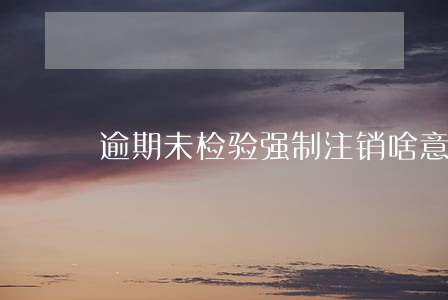 逾期未检验强制注销啥意思 逾期未检验强制注销啥意思