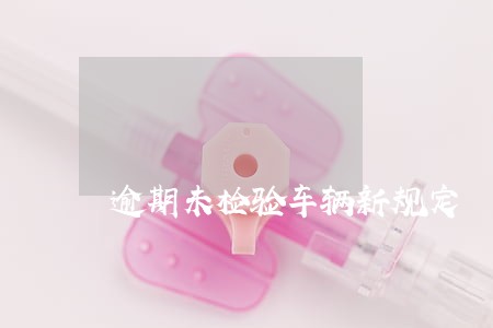 逾期未检验车辆新规定 逾期未检验车辆新规定