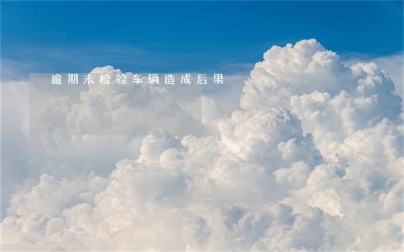 逾期未检验车辆造成后果 逾期未检验车辆造成后果