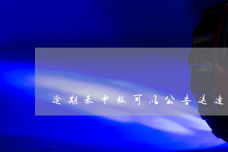 逾期未申报可以公告送达吗 逾期未申报可以公告送达吗
