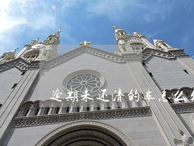 逾期未还清的车怎么处理 逾期未还清的车怎么处理