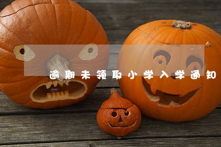 逾期未领取小学入学通知书 逾期未领取小学入学通知书