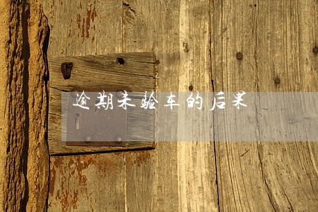 逾期未验车的后果 逾期未验车的后果