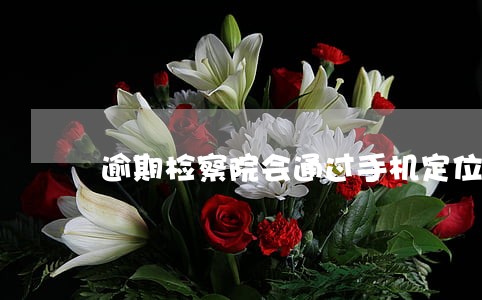 逾期检察院会通过手机定位吗 逾期检察院会通过手机定位吗