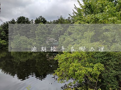 逾期检车在哪办理 逾期检车在哪办理