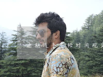 逾期汽车年检时间规定 逾期汽车年检时间规定