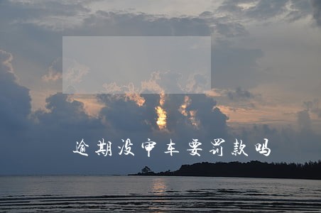 逾期没审车要罚款吗 逾期没审车要罚款吗