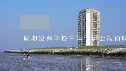 逾期没有年检车辆信息会被锁吗 逾期没有年检车辆信息会被锁吗