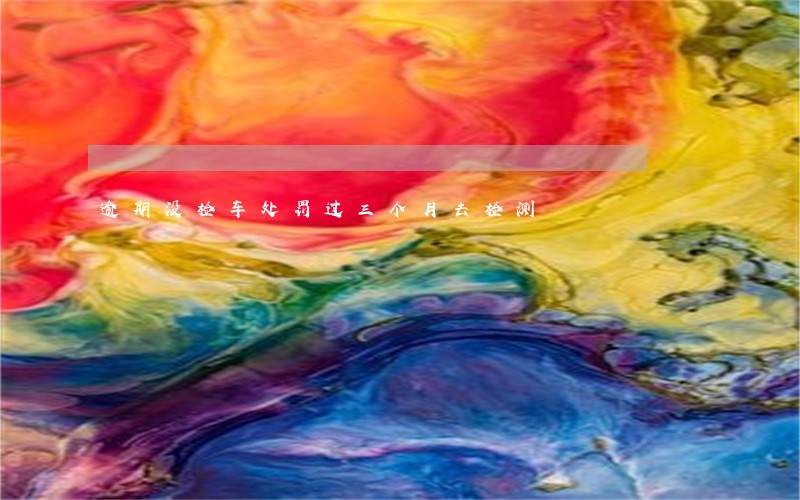 逾期没检车处罚过三个月去检测 逾期没检车处罚过三个月去检测