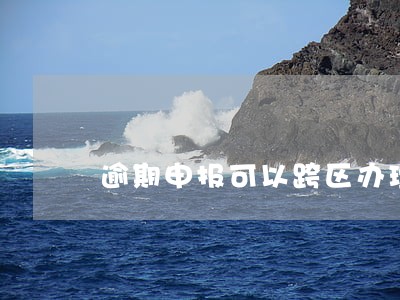 逾期申报可以跨区办理吗 逾期申报可以跨区办理吗
