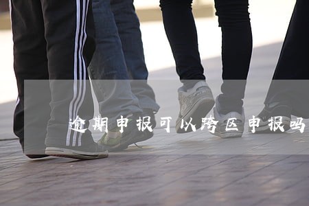 逾期申报可以跨区申报吗 逾期申报可以跨区申报吗