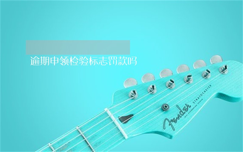 逾期申领检验标志罚款吗 逾期申领检验标志罚款吗
