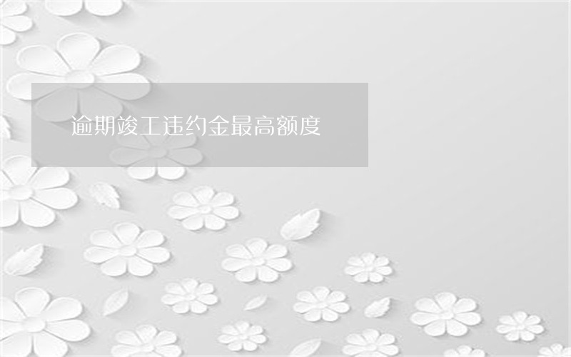 逾期竣工违约金最高额度 逾期竣工违约金最高额度