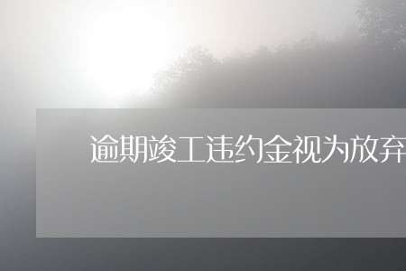 逾期竣工违约金视为放弃时间 逾期竣工违约金视为放弃时间
