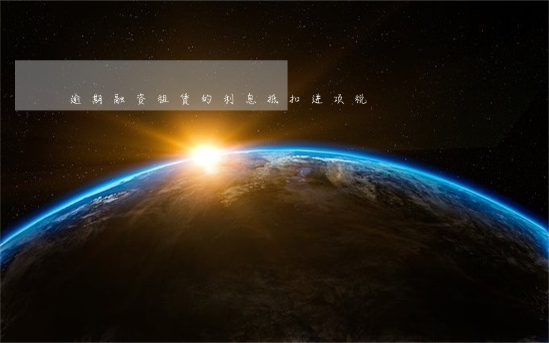 逾期融资租赁的利息抵扣进项税 逾期融资租赁的利息抵扣进项税